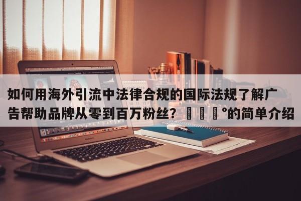 如何用海外引流中法律合规的国际法规了解广告帮助品牌从零到百万粉丝?💰的简单介绍