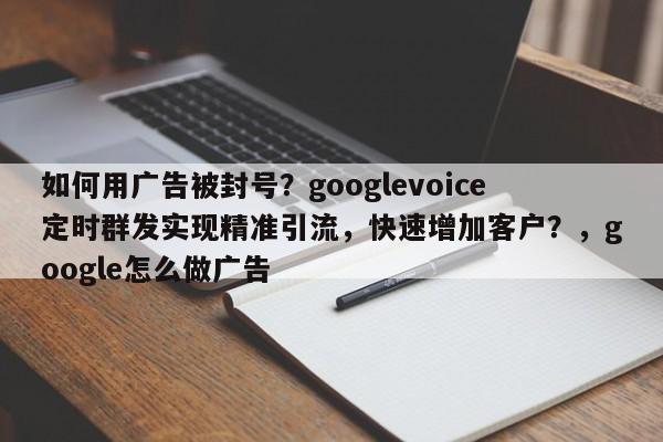 如何用广告被封号?googlevoice定时群发实现精准引流,快速增加客户?,google怎么做广告