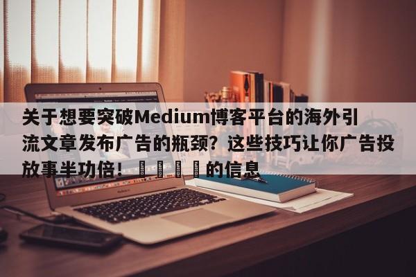 关于想要突破Medium博客平台的海外引流文章发布广告的瓶颈?这些技巧让你广告投放事半功倍!🚀的信息