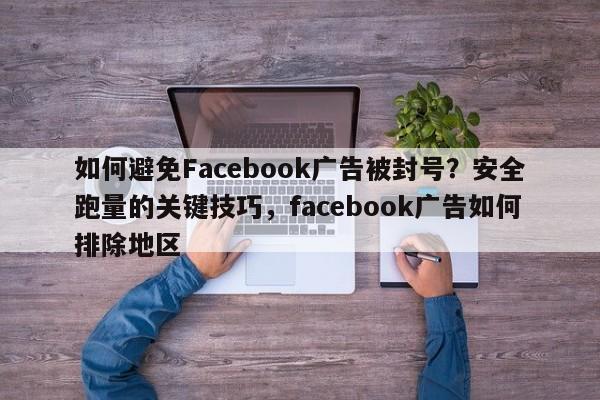如何避免Facebook广告被封号？安全跑量的关键技巧，facebook广告如何排除地区