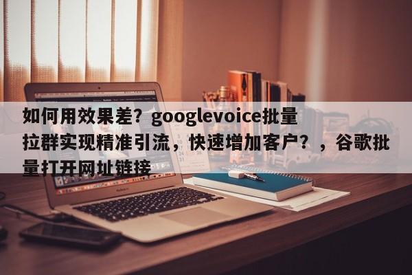 如何用效果差?googlevoice批量拉群实现精准引流,快速增加客户?,谷歌批量打开网址链接