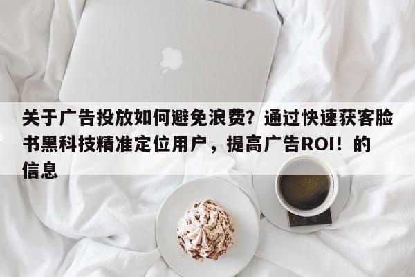 关于广告投放如何避免浪费？通过快速获客脸书黑科技精准定位用户，提高广告ROI！的信息