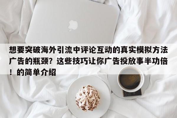 想要突破海外引流中评论互动的真实模拟方法广告的瓶颈？这些技巧让你广告投放事半功倍！的简单介绍