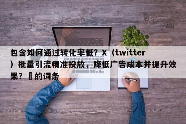 包含如何通过转化率低？X（twitter）批量引流精准投放，降低广告成本并提升效果？⚡的词条