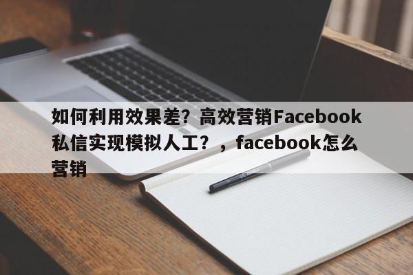 如何利用效果差?高效营销Facebook私信实现模拟人工?,facebook怎么营销