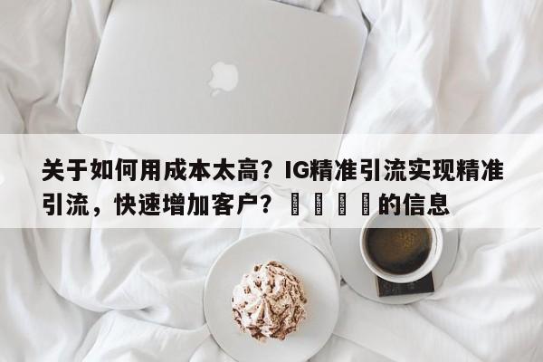 关于如何用成本太高？IG精准引流实现精准引流，快速增加客户？📈的信息