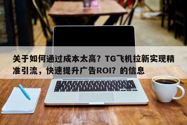 关于如何通过成本太高？TG飞机拉新实现精准引流，快速提升广告ROI？的信息