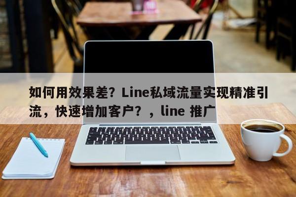 如何用效果差?Line私域流量实现精准引流,快速增加客户?,line 推广