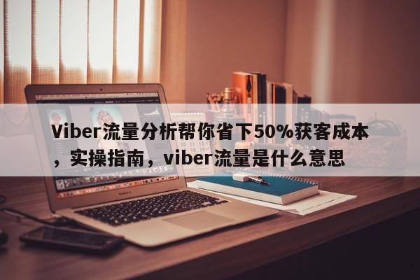 Viber流量分析帮你省下50%获客成本,实操指南,viber流量是什么意思