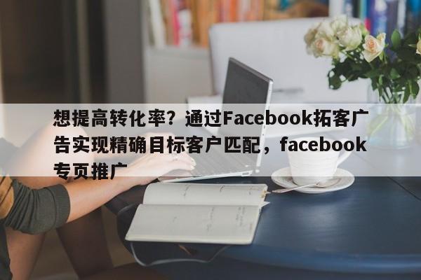 想提高转化率?通过Facebook拓客广告实现精确目标客户匹配,facebook专页推广