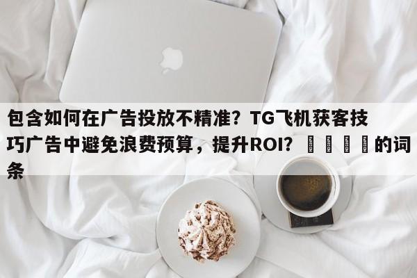 包含如何在广告投放不精准？TG飞机获客技巧广告中避免浪费预算，提升ROI？🎯的词条