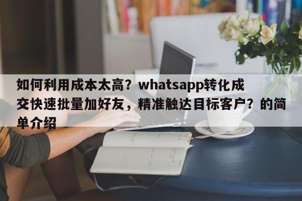 如何利用成本太高？whatsapp转化成交快速批量加好友，精准触达目标客户？的简单介绍