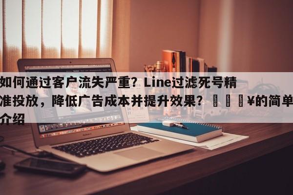 如何通过客户流失严重？Line过滤死号精准投放，降低广告成本并提升效果？🔥的简单介绍