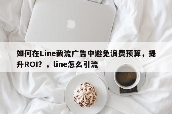 如何在Line截流广告中避免浪费预算，提升ROI？，line怎么引流