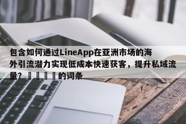 包含如何通过LineApp在亚洲市场的海外引流潜力实现低成本快速获客，提升私域流量？📌的词条