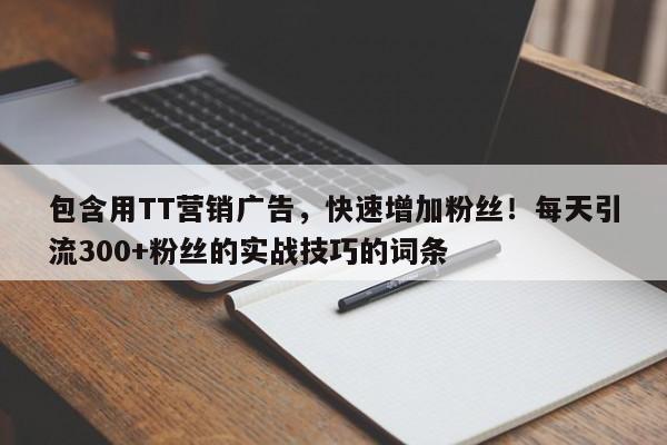 包含用TT营销广告，快速增加粉丝！每天引流300+粉丝的实战技巧的词条