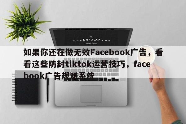 如果你还在做无效Facebook广告，看看这些防封tiktok运营技巧，facebook广告规避系统