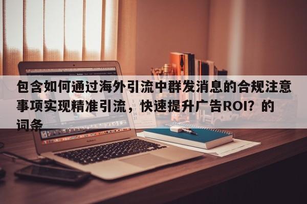 包含如何通过海外引流中群发消息的合规注意事项实现精准引流，快速提升广告ROI？的词条