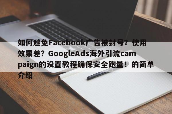 如何避免Facebook广告被封号？使用效果差？GoogleAds海外引流campaign的设置教程确保安全跑量！的简单介绍