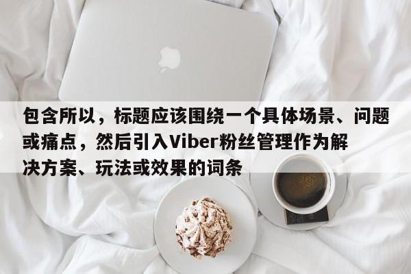 包含所以，标题应该围绕一个具体场景、问题或痛点，然后引入Viber粉丝管理作为解决方案、玩法或效果的词条