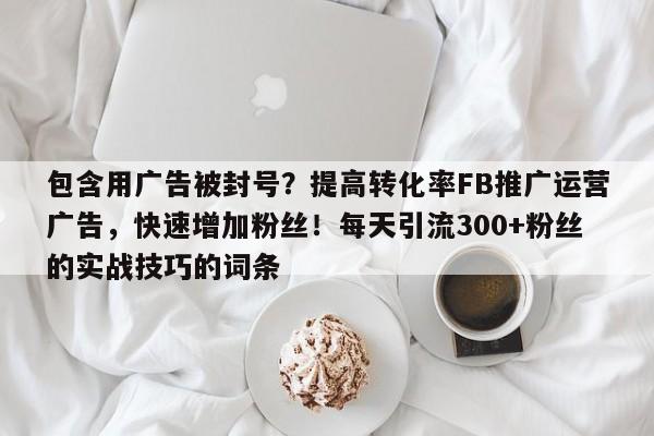 包含用广告被封号？提高转化率FB推广运营广告，快速增加粉丝！每天引流300+粉丝的实战技巧的词条