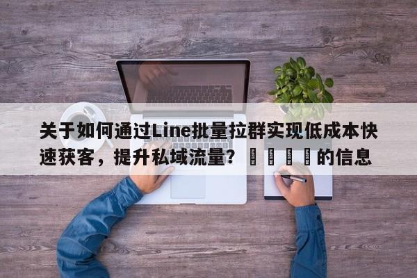 关于如何通过Line批量拉群实现低成本快速获客，提升私域流量？💡的信息