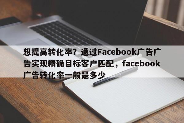 想提高转化率?通过Facebook广告广告实现精确目标客户匹配,facebook广告转化率一般是多少