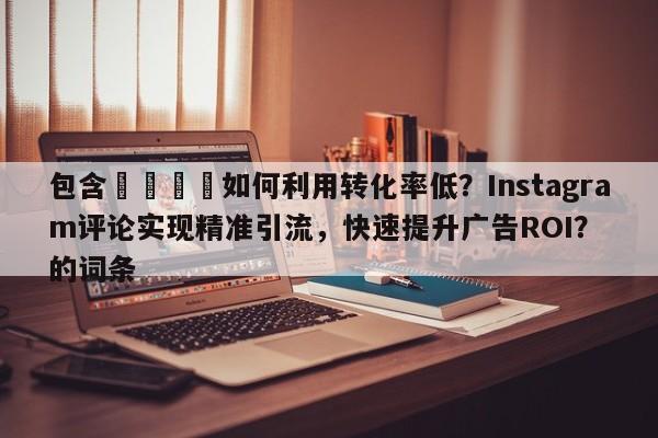 包含📈如何利用转化率低？Instagram评论实现精准引流，快速提升广告ROI？的词条