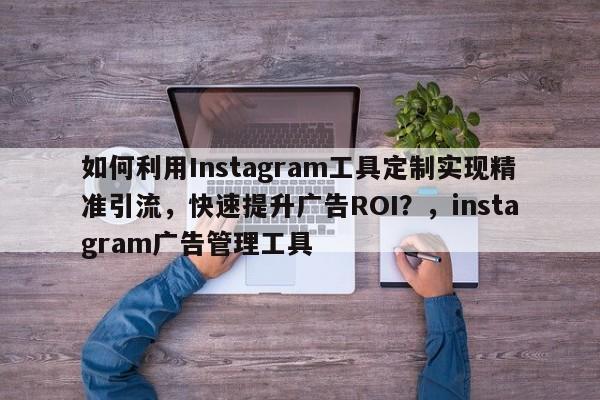 如何利用Instagram工具定制实现精准引流，快速提升广告ROI？，instagram广告管理工具