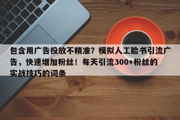 包含用广告投放不精准？模拟人工脸书引流广告，快速增加粉丝！每天引流300+粉丝的实战技巧的词条