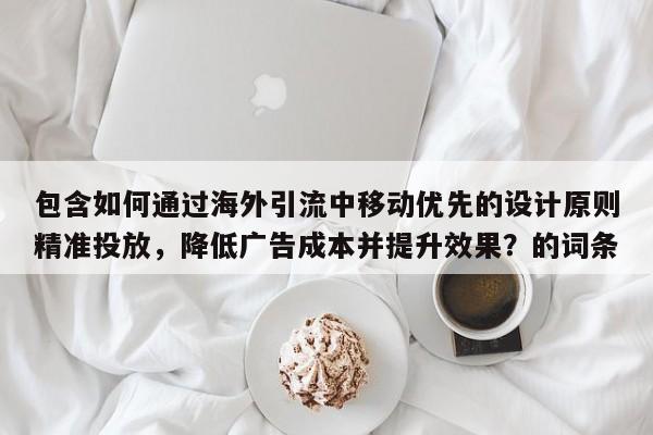 包含如何通过海外引流中移动优先的设计原则精准投放，降低广告成本并提升效果？的词条