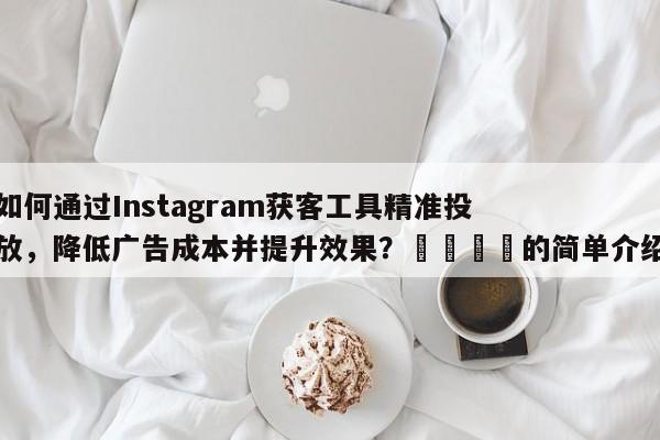 如何通过Instagram获客工具精准投放，降低广告成本并提升效果？📌的简单介绍
