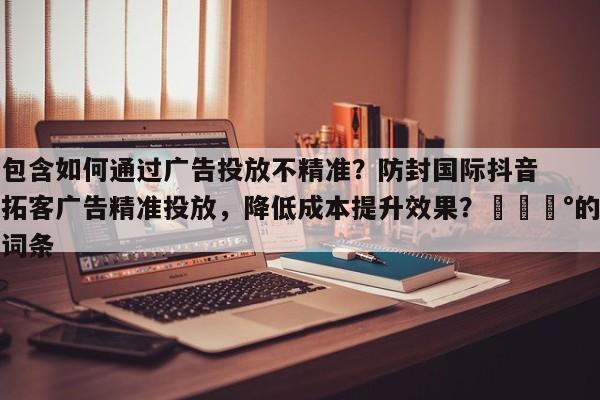 包含如何通过广告投放不精准？防封国际抖音拓客广告精准投放，降低成本提升效果？💰的词条