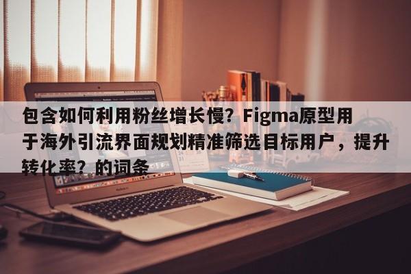 包含如何利用粉丝增长慢？Figma原型用于海外引流界面规划精准筛选目标用户，提升转化率？的词条