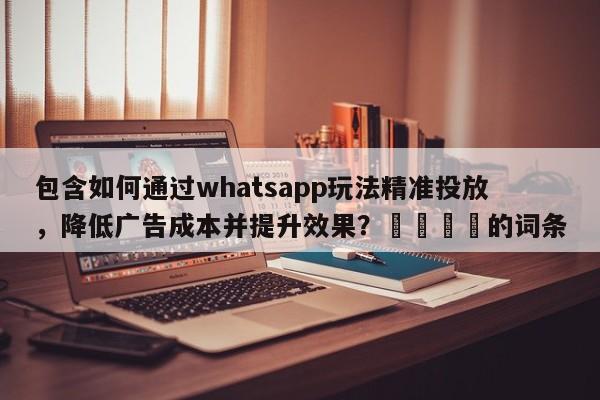 包含如何通过whatsapp玩法精准投放，降低广告成本并提升效果？🚀的词条