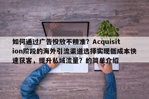 如何通过广告投放不精准？Acquisition阶段的海外引流渠道选择实现低成本快速获客，提升私域流量？的简单介绍