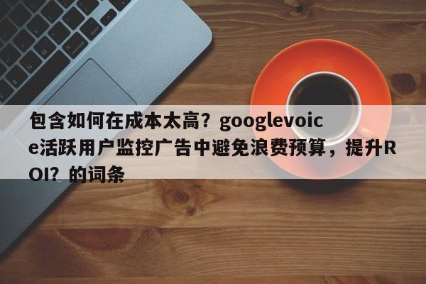 包含如何在成本太高？googlevoice活跃用户监控广告中避免浪费预算，提升ROI？的词条