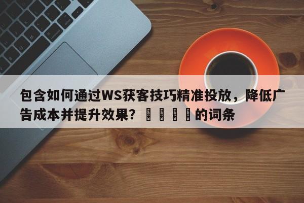 包含如何通过WS获客技巧精准投放，降低广告成本并提升效果？💡的词条