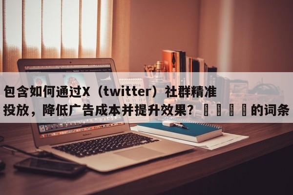 包含如何通过X（twitter）社群精准投放，降低广告成本并提升效果？📌的词条