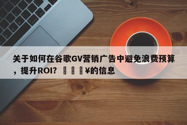 关于如何在谷歌GV营销广告中避免浪费预算，提升ROI？🔥的信息