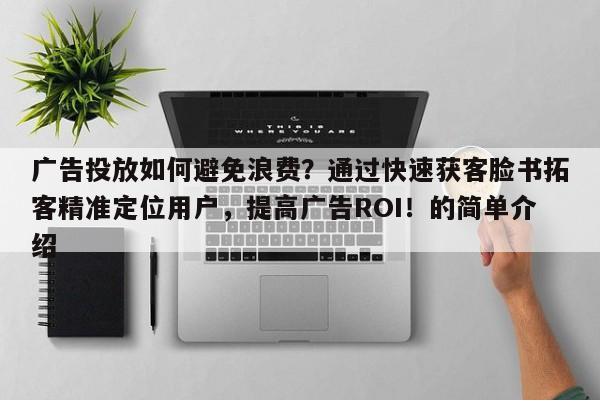 广告投放如何避免浪费？通过快速获客脸书拓客精准定位用户，提高广告ROI！的简单介绍