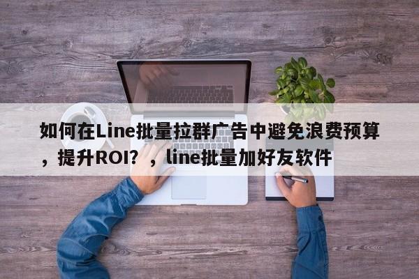 如何在Line批量拉群广告中避免浪费预算，提升ROI？，line批量加好友软件