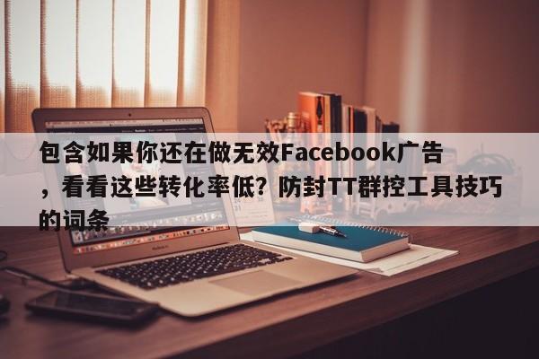 包含如果你还在做无效Facebook广告，看看这些转化率低？防封TT群控工具技巧的词条