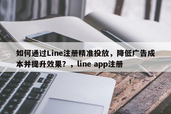 如何通过Line注册精准投放，降低广告成本并提升效果？，line app注册