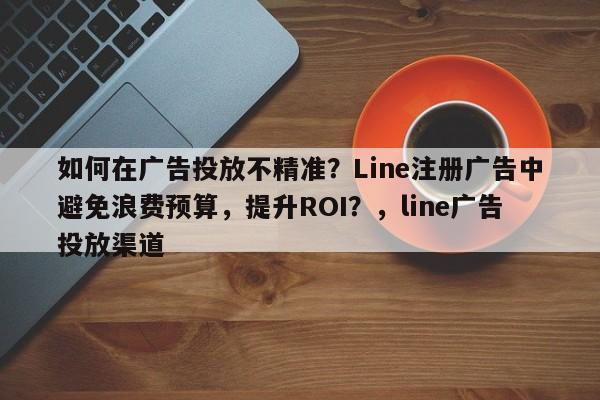 如何在广告投放不精准？Line注册广告中避免浪费预算，提升ROI？，line广告投放渠道