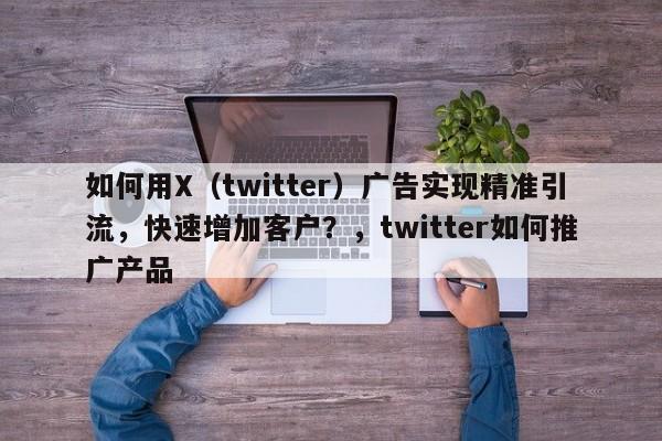 如何用X(twitter)广告实现精准引流,快速增加客户?,twitter如何推广产品