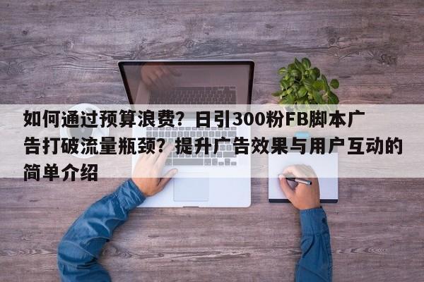 如何通过预算浪费?日引300粉FB脚本广告打破流量瓶颈?提升广告效果与用户互动的简单介绍