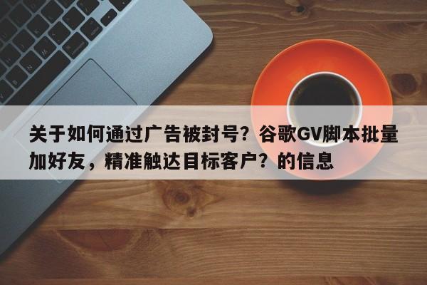 关于如何通过广告被封号？谷歌GV脚本批量加好友，精准触达目标客户？的信息