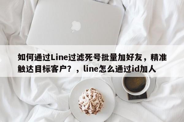 如何通过Line过滤死号批量加好友，精准触达目标客户？，line怎么通过id加人