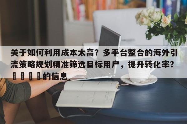 关于如何利用成本太高？多平台整合的海外引流策略规划精准筛选目标用户，提升转化率？🎯的信息